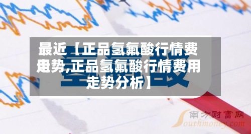 最近【正品氢氟酸行情费用走势,正品氢氟酸行情费用走势分析】
