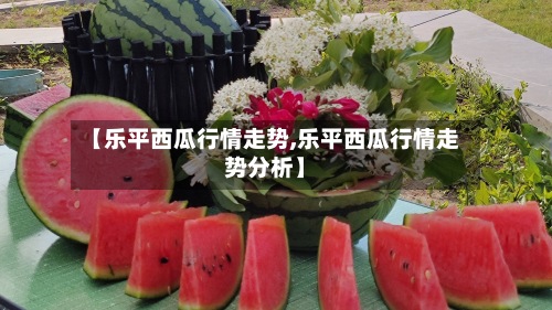 【乐平西瓜行情走势,乐平西瓜行情走势分析】-第2张图片
