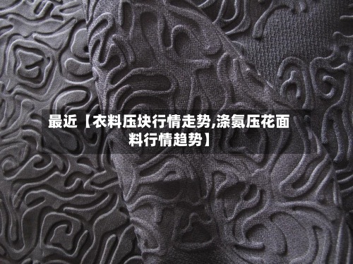 最近【衣料压块行情走势,涤氨压花面料行情趋势】