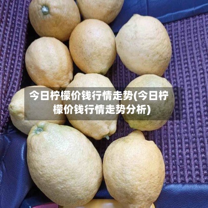 今日柠檬价钱行情走势(今日柠檬价钱行情走势分析)
