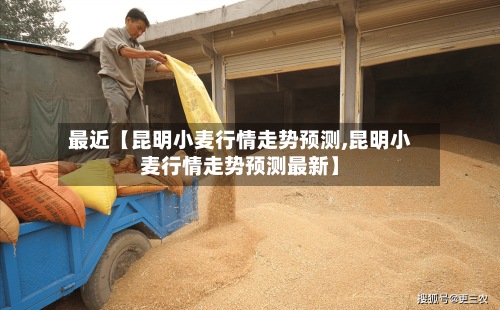 最近【昆明小麦行情走势预测,昆明小麦行情走势预测最新】