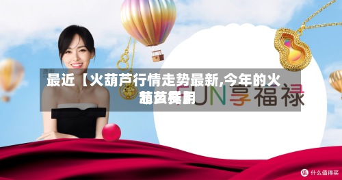 最近【火葫芦行情走势最新,今年的火葫芦费用
怎么样】