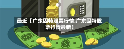 最近【广东固特股票行情,广东固特股票行情最新】