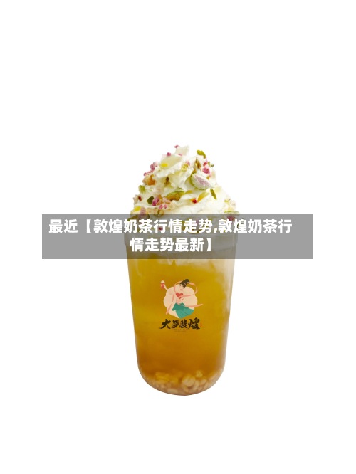 最近【敦煌奶茶行情走势,敦煌奶茶行情走势最新】