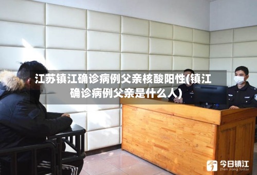 江苏镇江确诊病例父亲核酸阳性(镇江确诊病例父亲是什么人)