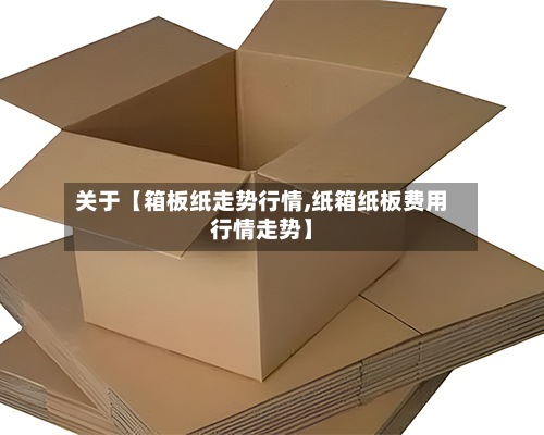 关于【箱板纸走势行情,纸箱纸板费用
行情走势】-第3张图片