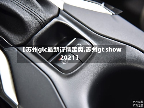 【苏州glc最新行情走势,苏州gt show2021】