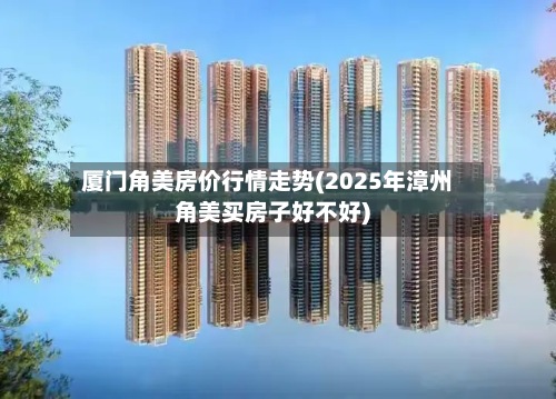 厦门角美房价行情走势(2025年漳州角美买房子好不好)-第2张图片