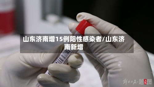 山东济南增15例阳性感染者/山东济南新增