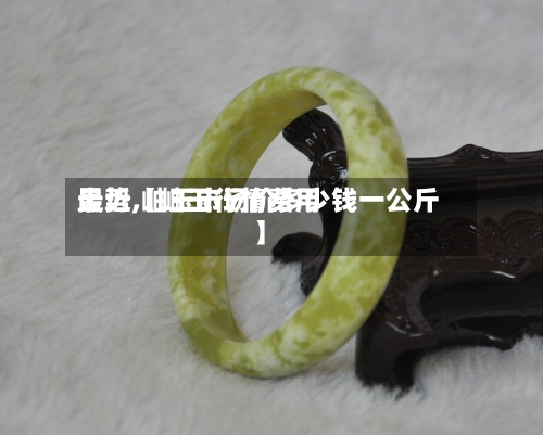 最近【岫玉行情费用
走势,岫玉市场价多少钱一公斤】-第2张图片