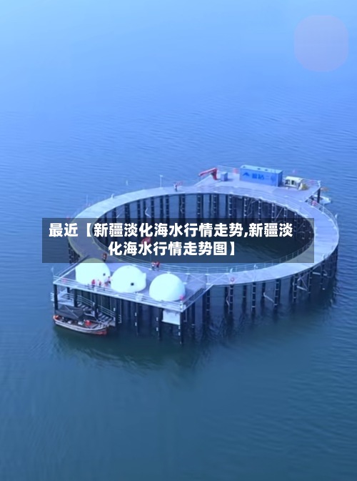 最近【新疆淡化海水行情走势,新疆淡化海水行情走势图】